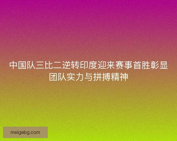 中国队三比二逆转印度迎来赛事首胜彰显团队实力与拼搏精神 中国队三比二逆转印度迎来赛事首胜彰显团队实力与拼搏精神
