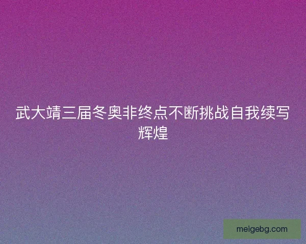 武大靖三届冬奥非终点不断挑战自我续写辉煌