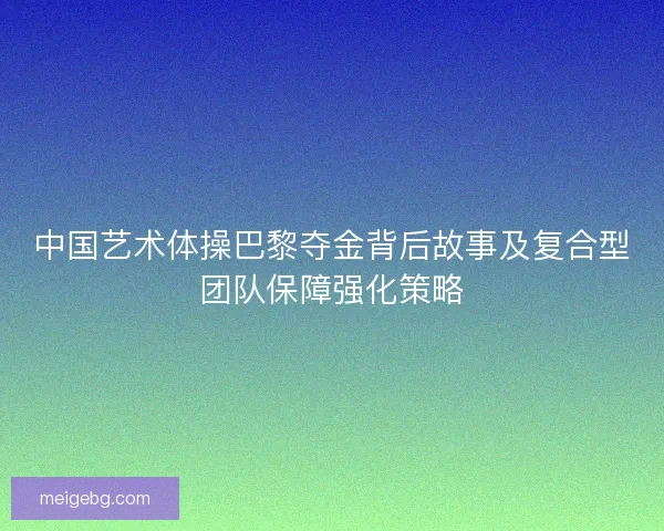 中国艺术体操巴黎夺金背后故事及复合型团队保障强化策略 中国艺术体操巴黎夺金背后故事及复合型团队保障强化策略