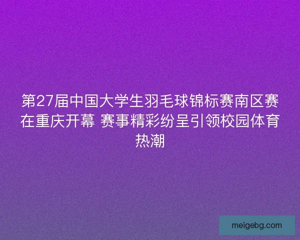 第27届中国大学生羽毛球锦标赛南区赛在重庆开幕 赛事精彩纷呈引领校园体育热潮 第27届中国大学生羽毛球锦标赛南区赛在重庆开幕 赛事精彩纷呈引领校园体育热潮