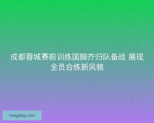 成都蓉城赛前训练国脚齐归队备战 展现全员合练新风貌 成都蓉城赛前训练国脚齐归队备战 展现全员合练新风貌