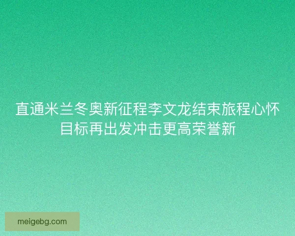 直通米兰冬奥新征程李文龙结束旅程心怀目标再出发冲击更高荣誉新 直通米兰冬奥新征程李文龙结束旅程心怀目标再出发冲击更高荣誉新