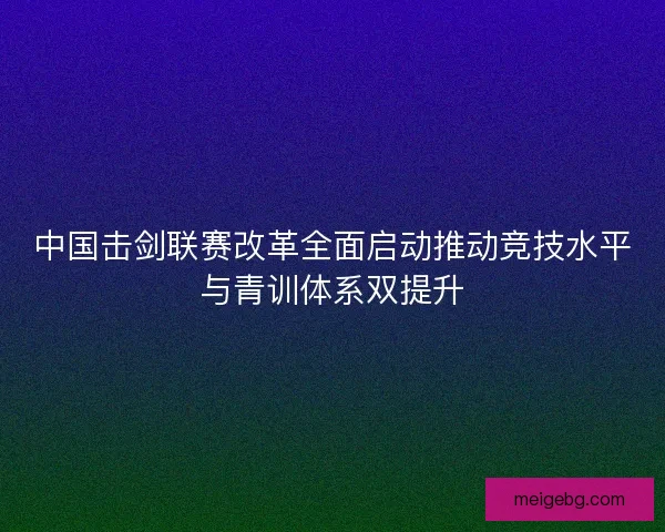 中国击剑联赛改革全面启动推动竞技水平与青训体系双提升