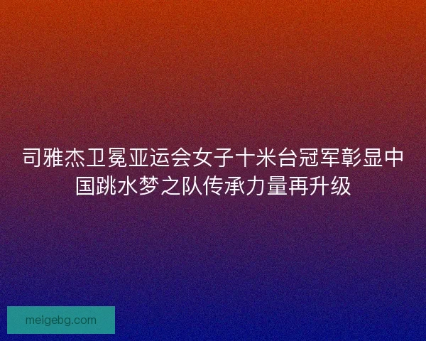 司雅杰卫冕亚运会女子十米台冠军彰显中国跳水梦之队传承力量再升级 司雅杰卫冕亚运会女子十米台冠军彰显中国跳水梦之队传承力量再升级
