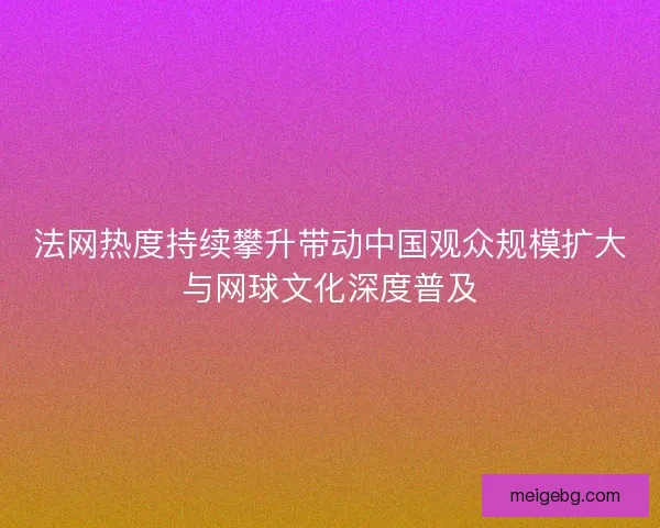 法网热度持续攀升带动中国观众规模扩大与网球文化深度普及