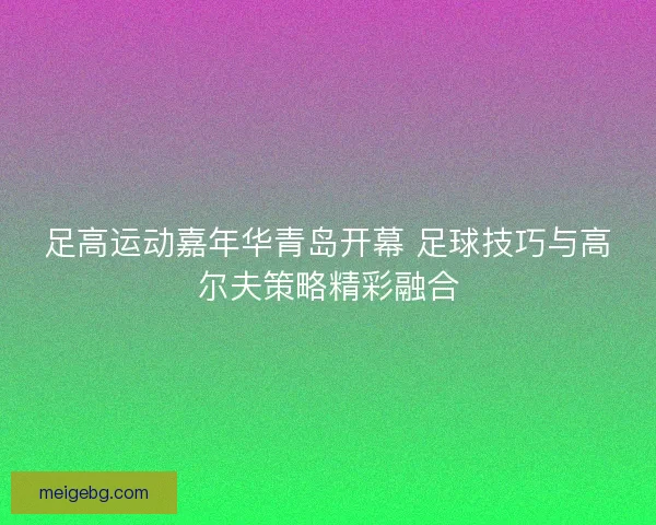 足高运动嘉年华青岛开幕 足球技巧与高尔夫策略精彩融合 足高运动嘉年华青岛开幕 足球技巧与高尔夫策略精彩融合