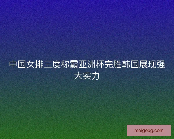 中国女排三度称霸亚洲杯完胜韩国展现强大实力