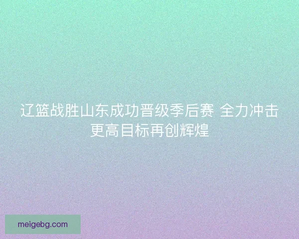 辽篮战胜山东成功晋级季后赛 全力冲击更高目标再创辉煌 辽篮战胜山东成功晋级季后赛 全力冲击更高目标再创辉煌