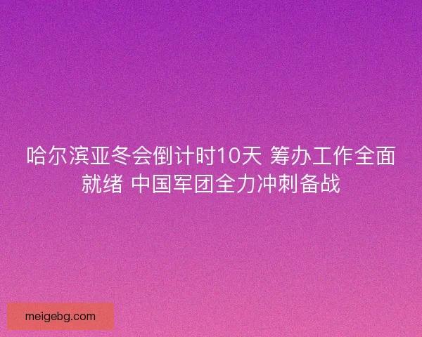 哈尔滨亚冬会倒计时10天 筹办工作全面就绪 中国军团全力冲刺备战