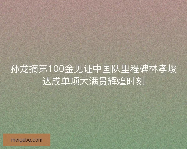孙龙摘第100金见证中国队里程碑林孝埈达成单项大满贯辉煌时刻 孙龙摘第100金见证中国队里程碑林孝埈达成单项大满贯辉煌时刻