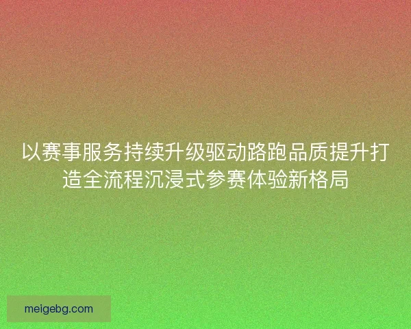 以赛事服务持续升级驱动路跑品质提升打造全流程沉浸式参赛体验新格局 以赛事服务持续升级驱动路跑品质提升打造全流程沉浸式参赛体验新格局