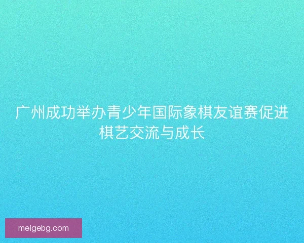 广州成功举办青少年国际象棋友谊赛促进棋艺交流与成长 广州成功举办青少年国际象棋友谊赛促进棋艺交流与成长