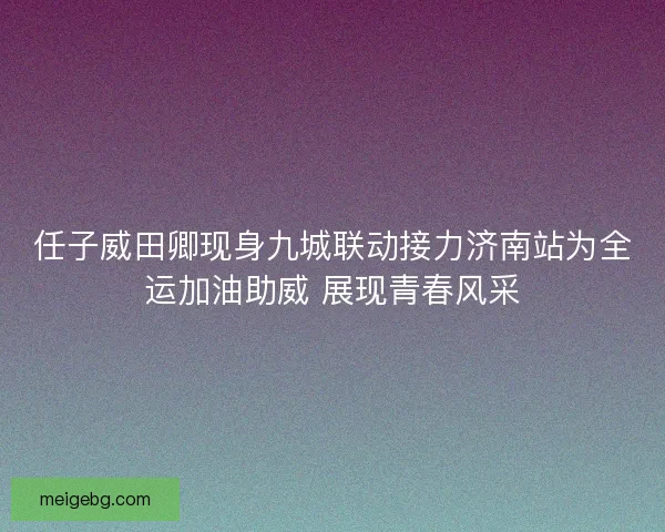 任子威田卿现身九城联动接力济南站为全运加油助威 展现青春风采 任子威田卿现身九城联动接力济南站为全运加油助威 展现青春风采